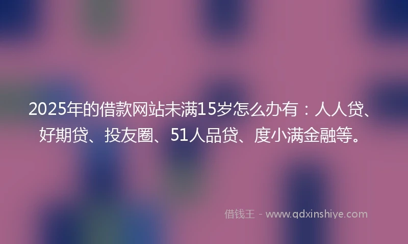 2025年的借款网站未满15岁怎么办有：人人贷、好期贷、投友圈、51人品贷、度小满金融等。