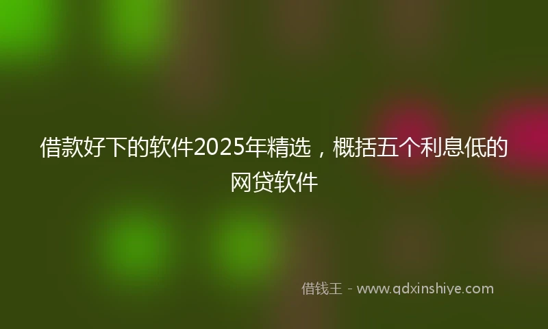 借款好下的软件2025年精选，概括五个利息低的网贷软件