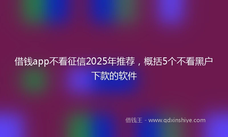 借钱app不看征信2025年推荐，概括5个不看黑户下款的软件