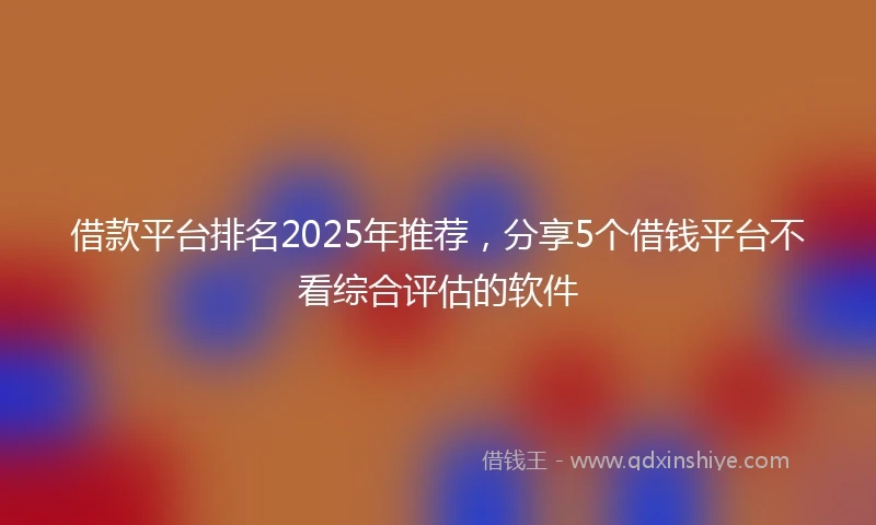 借款平台排名2025年推荐，分享5个借钱平台不看综合评估的软件