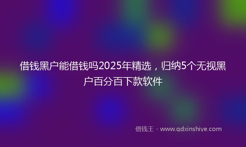 借钱黑户能借钱吗2025年精选，归纳5个无视黑户百分百下款软件