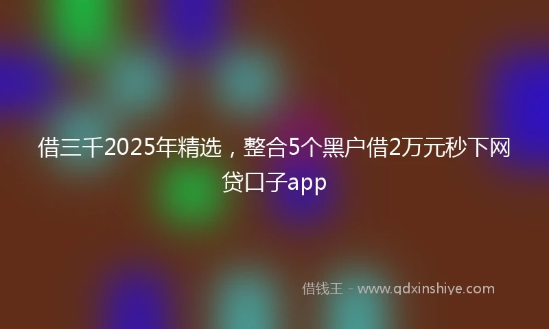 借三千2025年精选，整合5个黑户借2万元秒下网贷口子app