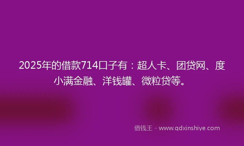 2025年的借款714口子有：超人卡、团贷网、度小满金融、洋钱罐、微粒贷等。