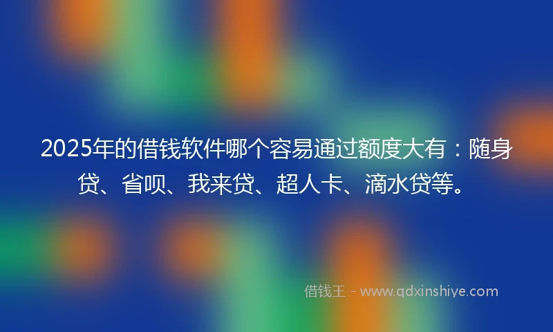 2025年的借钱软件哪个容易通过额度大有：随身贷、省呗、我来贷、超人卡、滴水贷等。