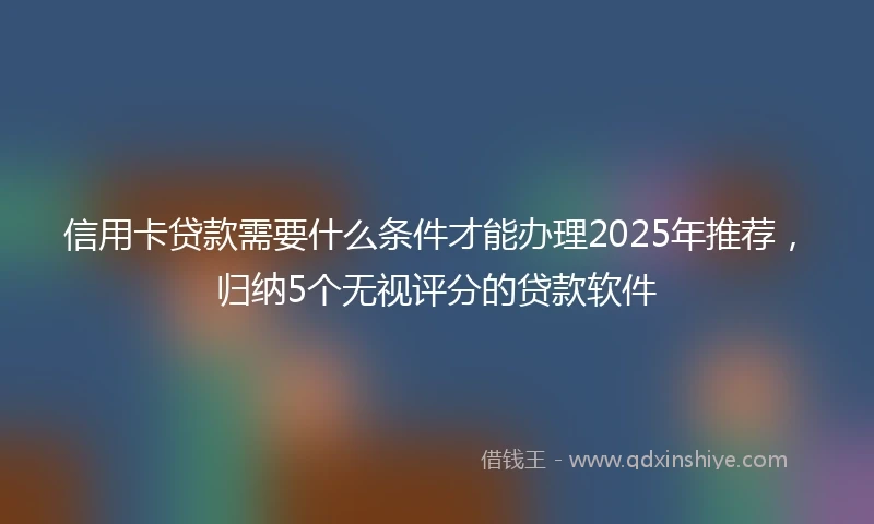 信用卡贷款需要什么条件才能办理2025年推荐，归纳5个无视评分的贷款软件