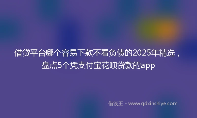 借贷平台哪个容易下款不看负债的2025年精选，盘点5个凭支付宝花呗贷款的app