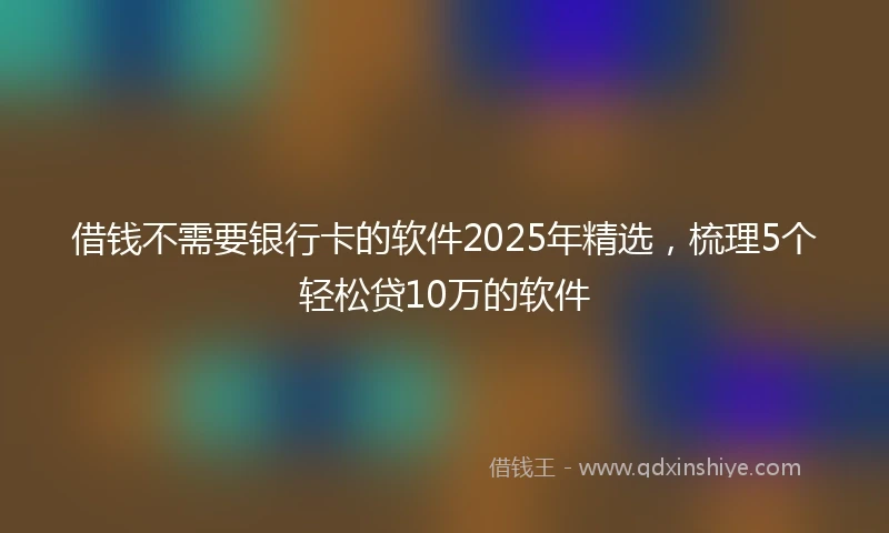借钱不需要银行卡的软件2025年精选，梳理5个轻松贷10万的软件