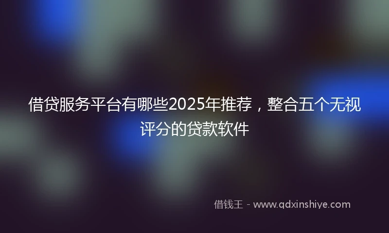 借贷服务平台有哪些2025年推荐，整合五个无视评分的贷款软件