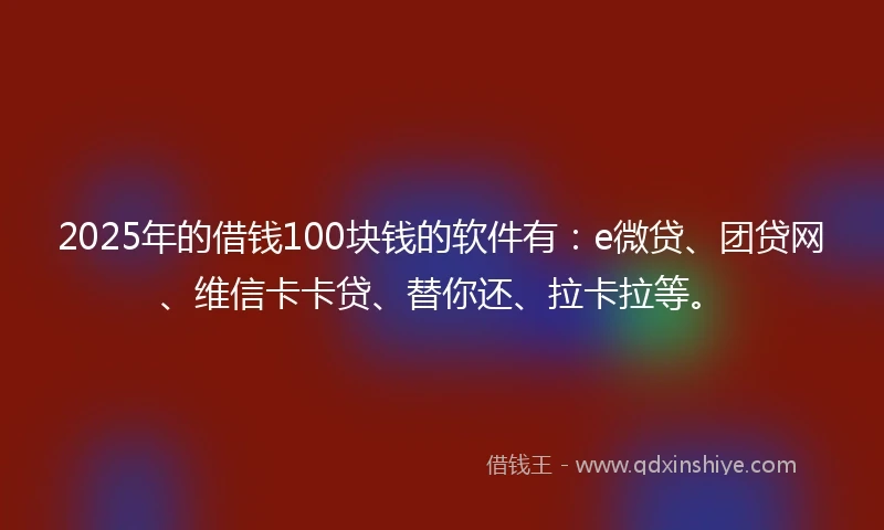 2025年的借钱100块钱的软件有：e微贷、团贷网、维信卡卡贷、替你还、拉卡拉等。
