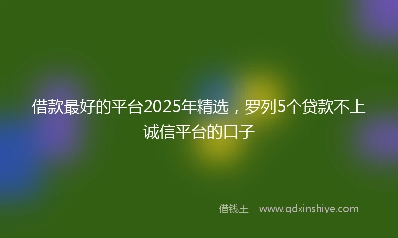 借款最好的平台2025年精选，罗列5个贷款不上诚信平台的口子