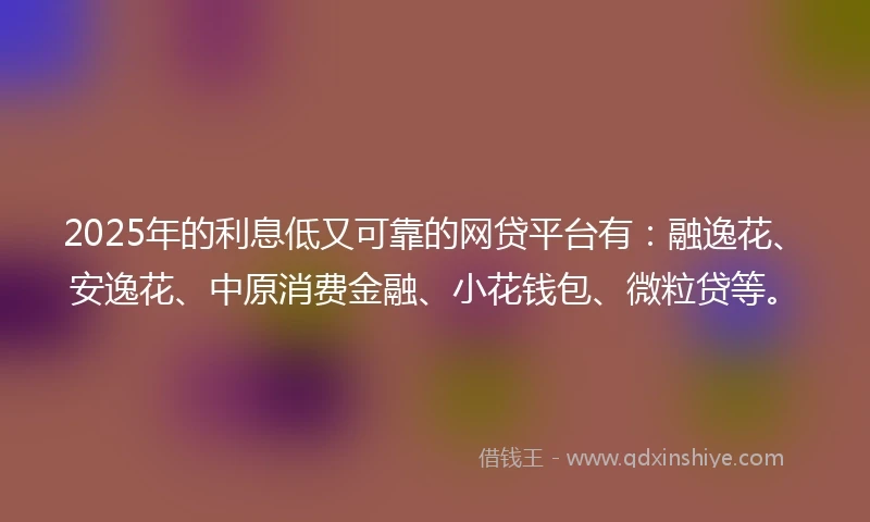 2025年的利息低又可靠的网贷平台有：融逸花、安逸花、中原消费金融、小花钱包、微粒贷等。