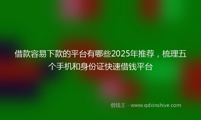 借款容易下款的平台有哪些2025年推荐，梳理五个手机和身份证快速借钱平台