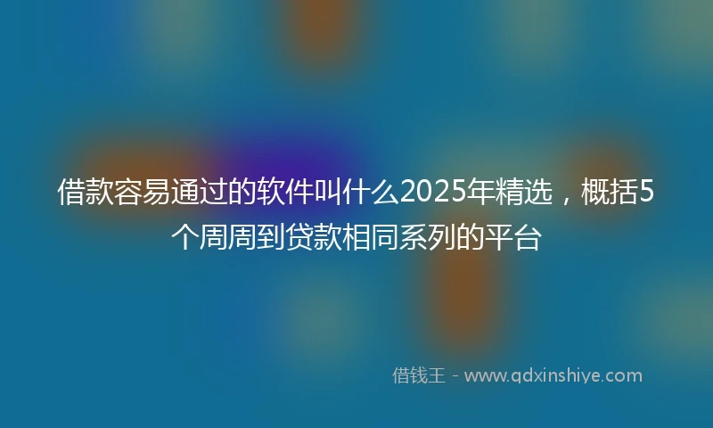 借款容易通过的软件叫什么2025年精选，概括5个周周到贷款相同系列的平台