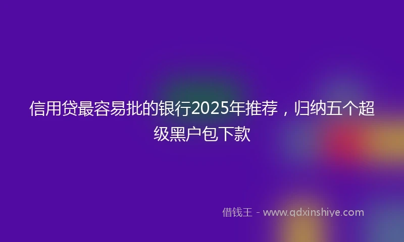 信用贷最容易批的银行2025年推荐，归纳五个超级黑户包下款