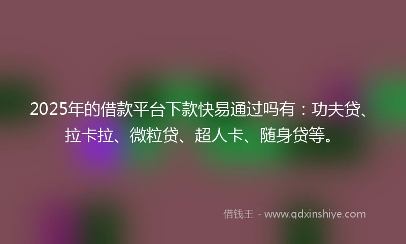 2025年的借款平台下款快易通过吗有：功夫贷、拉卡拉、微粒贷、超人卡、随身贷等。