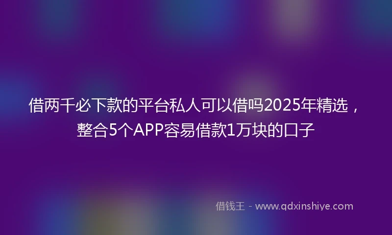 借两千必下款的平台私人可以借吗2025年精选，整合5个APP容易借款1万块的口子