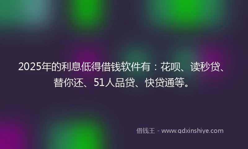 2025年的利息低得借钱软件有：花呗、读秒贷、替你还、51人品贷、快贷通等。