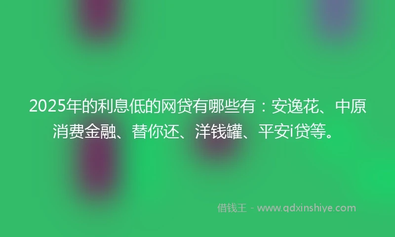 2025年的利息低的网贷有哪些有：安逸花、中原消费金融、替你还、洋钱罐、平安i贷等。