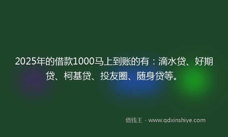 2025年的借款1000马上到账的有：滴水贷、好期贷、柯基贷、投友圈、随身贷等。