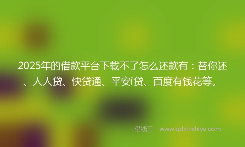 2025年的借款平台下载不了怎么还款有：替你还、人人贷、快贷通、平安i贷、百度有钱花等。