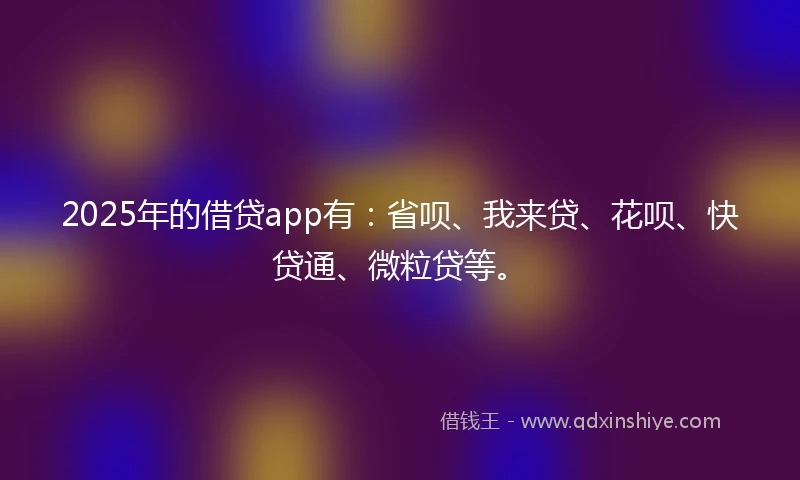 2025年的借贷app有：省呗、我来贷、花呗、快贷通、微粒贷等。