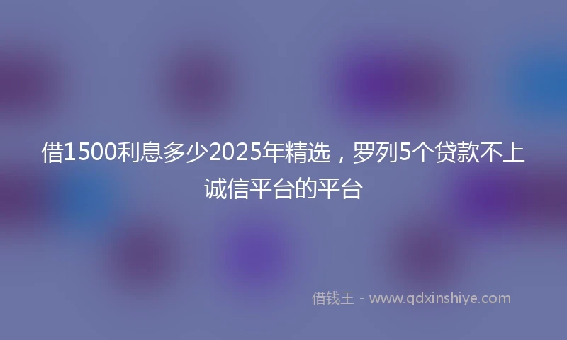 借1500利息多少2025年精选，罗列5个贷款不上诚信平台的平台
