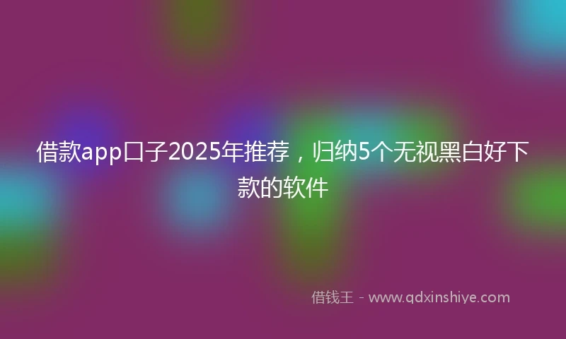 借款app口子2025年推荐,归纳5个无视黑白好下款的软件