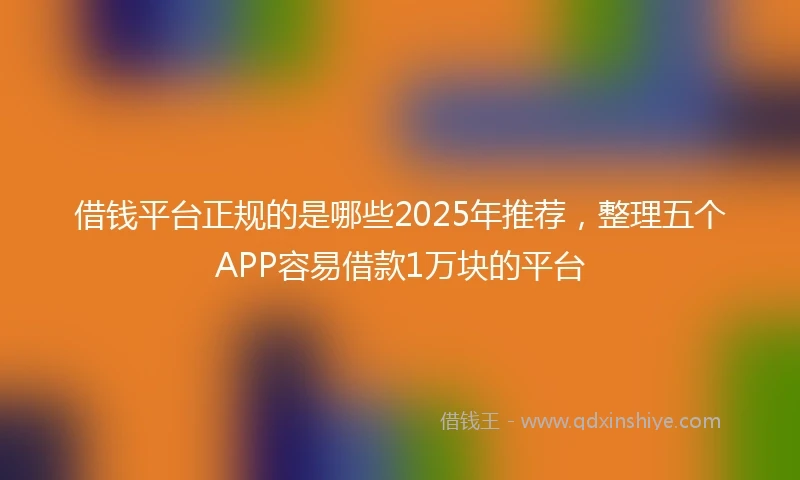 借钱平台正规的是哪些2025年推荐，整理五个APP容易借款1万块的平台