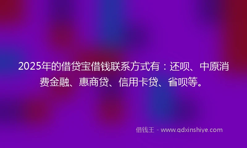2025年的借贷宝借钱联系方式有：还呗、中原消费金融、惠商贷、信用卡贷、省呗等。