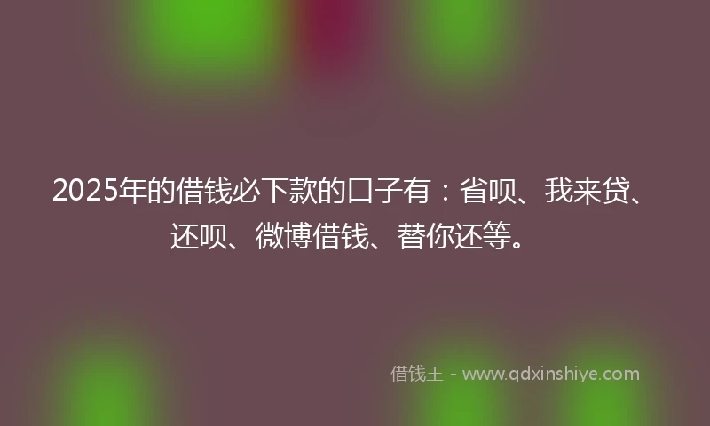 2025年的借钱必下款的口子有：省呗、我来贷、还呗、微博借钱、替你还等。