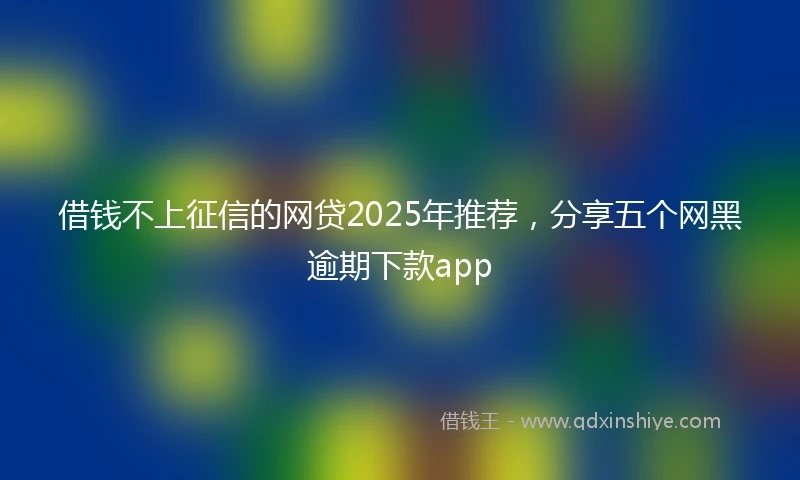 借钱不上征信的网贷2025年推荐，分享五个网黑逾期下款app