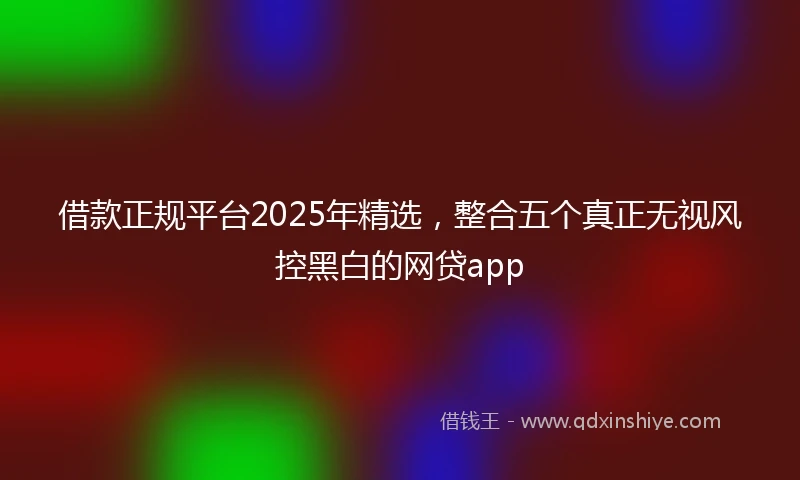 借款正规平台2025年精选，整合五个真正无视风控黑白的网贷app