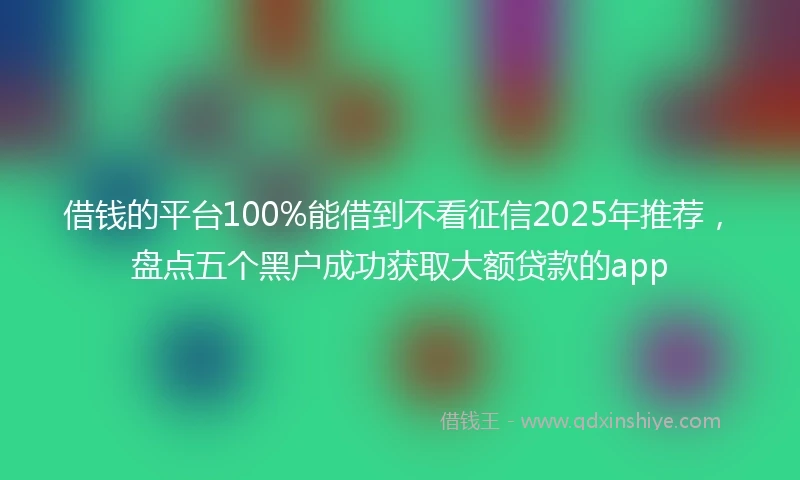 借钱的平台100%能借到不看征信2025年推荐，盘点五个黑户成功获取大额贷款的app