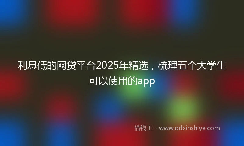 利息低的网贷平台2025年精选，梳理五个大学生可以使用的app