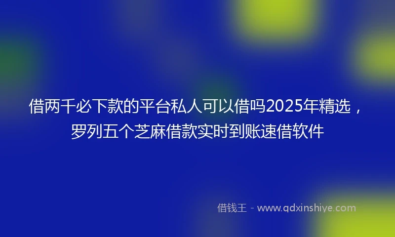 借两千必下款的平台私人可以借吗2025年精选，罗列五个芝麻借款实时到账速借软件
