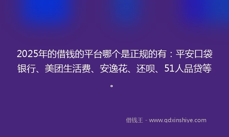 2025年的借钱的平台哪个是正规的有：平安口袋银行、美团生活费、安逸花、还呗、51人品贷等。