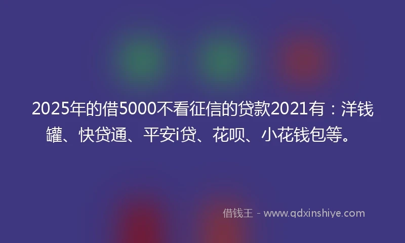 2025年的借5000不看征信的贷款2021有：洋钱罐、快贷通、平安i贷、花呗、小花钱包等。