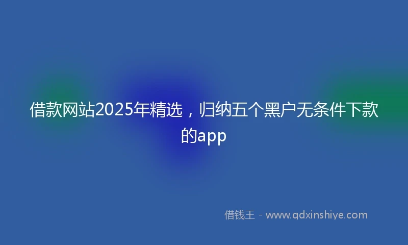 借款网站2025年精选，归纳五个黑户无条件下款的app
