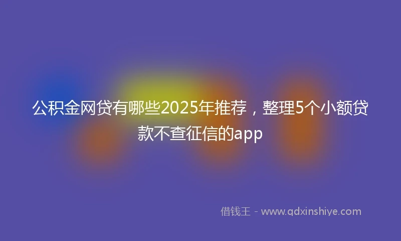 公积金网贷有哪些2025年推荐，整理5个小额贷款不查征信的app