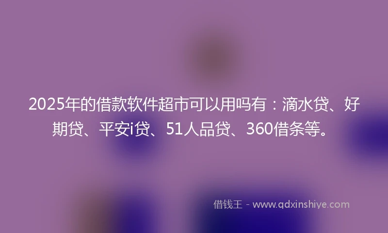 2025年的借款软件超市可以用吗有：滴水贷、好期贷、平安i贷、51人品贷、360借条等。