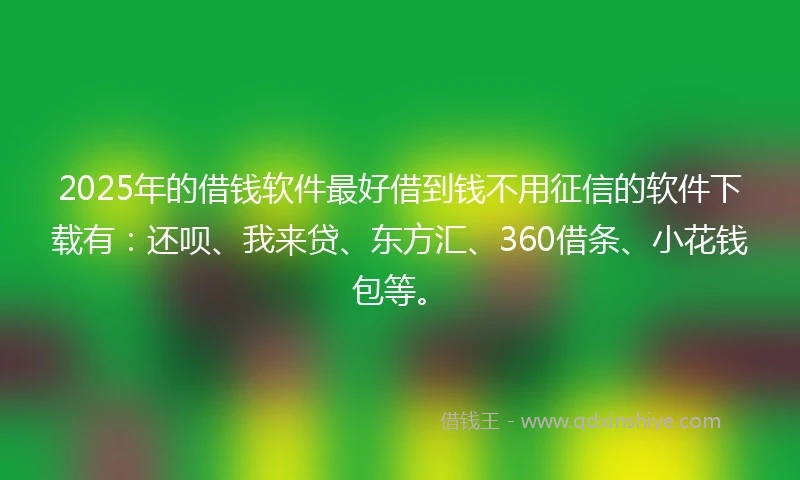 2025年的借钱软件最好借到钱不用征信的软件下载有：还呗、我来贷、东方汇、360借条、小花钱包等。