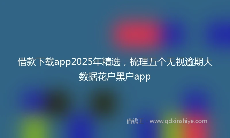 借款下载app2025年精选,梳理五个无视逾期大数据花户黑户app