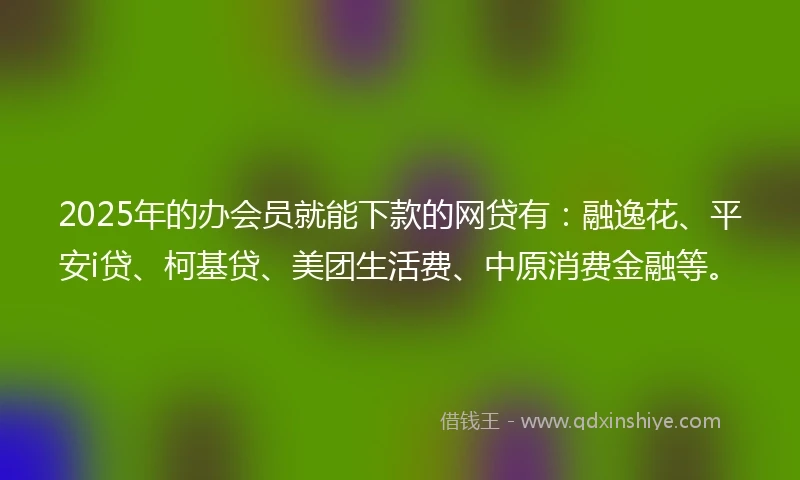 2025年的办会员就能下款的网贷有：融逸花、平安i贷、柯基贷、美团生活费、中原消费金融等。
