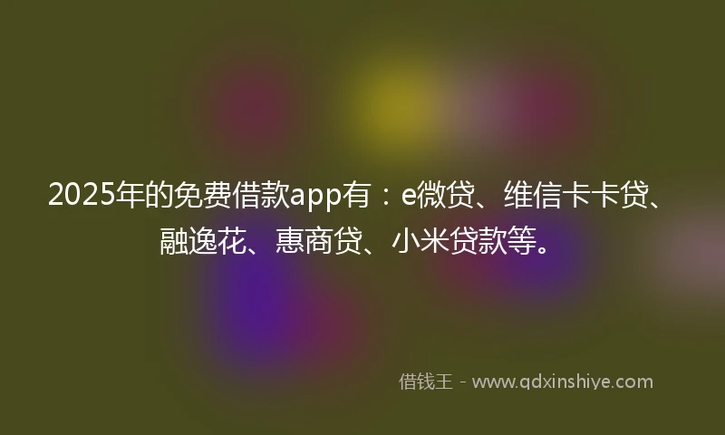 2025年的免费借款app有：e微贷、维信卡卡贷、融逸花、惠商贷、小米贷款等。