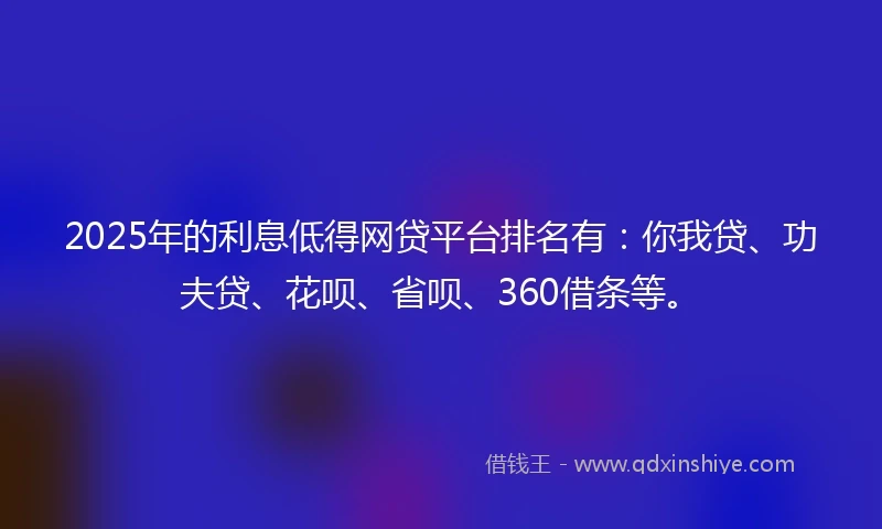 2025年的利息低得网贷平台排名有：你我贷、功夫贷、花呗、省呗、360借条等。