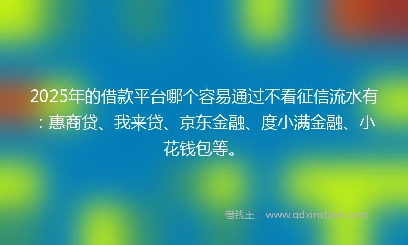 2025年的借款平台哪个容易通过不看征信流水有：惠商贷、我来贷、京东金融、度小满金融、小花钱包等。