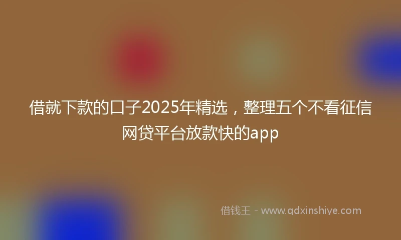 借就下款的口子2025年精选，整理五个不看征信网贷平台放款快的app