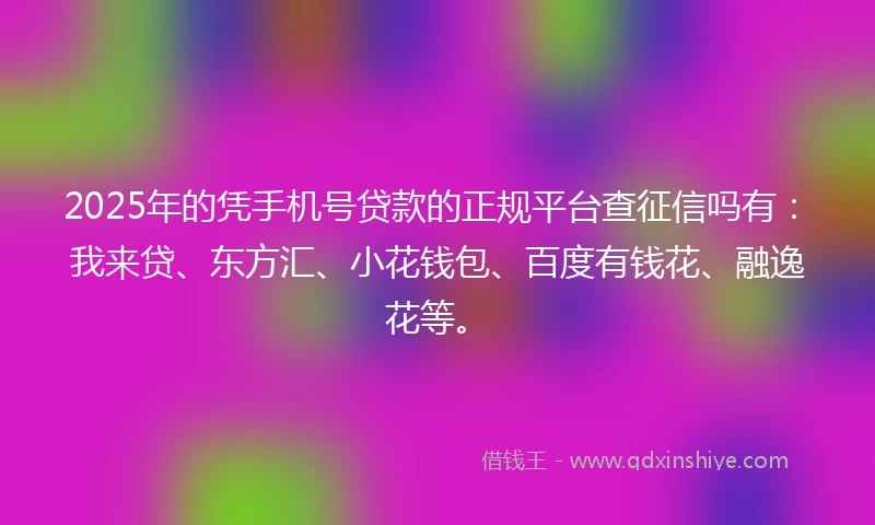 2025年的凭手机号贷款的正规平台查征信吗有：我来贷、东方汇、小花钱包、百度有钱花、融逸花等。