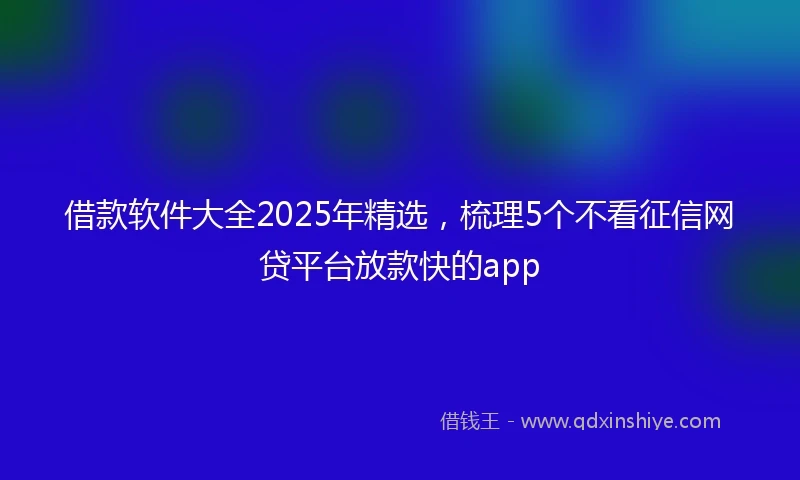 借款软件大全2025年精选，梳理5个不看征信网贷平台放款快的app