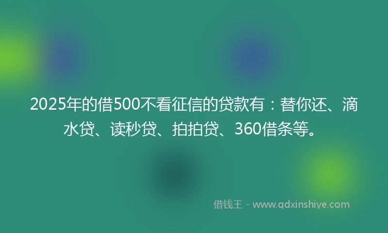 2025年的借500不看征信的贷款有：替你还、滴水贷、读秒贷、拍拍贷、360借条等。